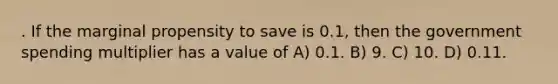 . If the marginal propensity to save is 0.1, then the government spending multiplier has a value of A) 0.1. B) 9. C) 10. D) 0.11.