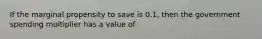 If the marginal propensity to save is 0.1, then the government spending multiplier has a value of