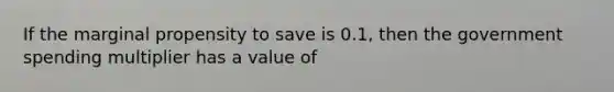 If the marginal propensity to save is 0.1, then the government spending multiplier has a value of