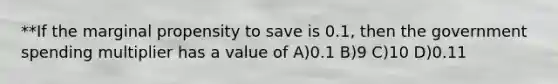 **If the marginal propensity to save is 0.1, then the government spending multiplier has a value of A)0.1 B)9 C)10 D)0.11