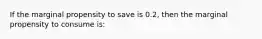 If the marginal propensity to save is 0.2, then the marginal propensity to consume is: