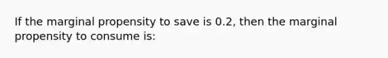 If the marginal propensity to save is 0.2, then the marginal propensity to consume is: