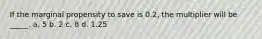 If the marginal propensity to save is 0.2, the multiplier will be _____. a. 5 b. 2 c. 8 d. 1.25