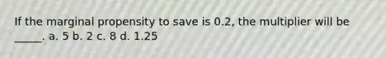 If the marginal propensity to save is 0.2, the multiplier will be _____. a. 5 b. 2 c. 8 d. 1.25