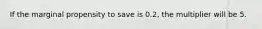 If the marginal propensity to save is 0.2, the multiplier will be 5.