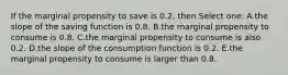 If the marginal propensity to save is 0.2, then Select one: A.the slope of the saving function is 0.8. B.the marginal propensity to consume is 0.8. C.the marginal propensity to consume is also 0.2. D.the slope of the consumption function is 0.2. E.the marginal propensity to consume is larger than 0.8.