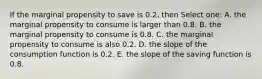 If the marginal propensity to save is 0.2, then Select one: A. the marginal propensity to consume is larger than 0.8. B. the marginal propensity to consume is 0.8. C. the marginal propensity to consume is also 0.2. D. the slope of the consumption function is 0.2. E. the slope of the saving function is 0.8.