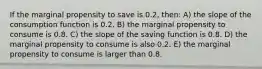 If the marginal propensity to save is 0.2, then: A) the slope of the consumption function is 0.2. B) the marginal propensity to consume is 0.8. C) the slope of the saving function is 0.8. D) the marginal propensity to consume is also 0.2. E) the marginal propensity to consume is larger than 0.8.