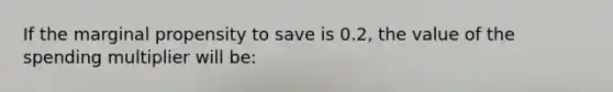 If the marginal propensity to save is 0.2, the value of the spending multiplier will be: