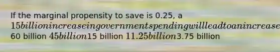 If the marginal propensity to save is 0.25, a 15 billion increase in government spending will lead to an increase in national income by a maximum of Responses60 billion 45 billion15 billion 11.25 billion3.75 billion