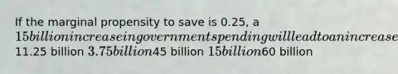 If the marginal propensity to save is 0.25, a 15 billion increase in government spending will lead to an increase in national income by a maximum of11.25 billion 3.75 billion45 billion 15 billion60 billion