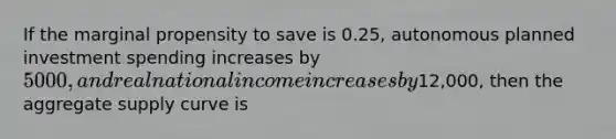 If the marginal propensity to save is 0.25, autonomous planned investment spending increases by 5000, and real national income increases by12,000, then the aggregate supply curve is