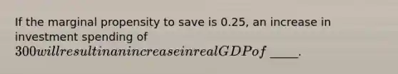 If the marginal propensity to save is 0.25, an increase in investment spending of 300 will result in an increase in real GDP of _____.