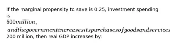 If the marginal propensity to save is 0.25, investment spending is 500 million, and the government increases its purchases of goods and services by200 million, then real GDP increases by: