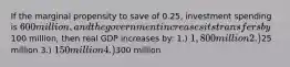 If the marginal propensity to save of 0.25, investment spending is 600 million, and the government increases its transfers by100 million, then real GDP increases by: 1.) 1,800 million 2.)25 million 3.) 150 million 4.)300 million