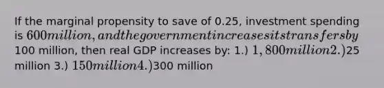 If the marginal propensity to save of 0.25, investment spending is 600 million, and the government increases its transfers by100 million, then real GDP increases by: 1.) 1,800 million 2.)25 million 3.) 150 million 4.)300 million