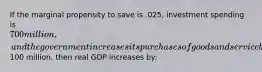 If the marginal propensity to save is .025, investment spending is 700 million, and the government increases its purchases of goods and service by100 million, then real GDP increases by: