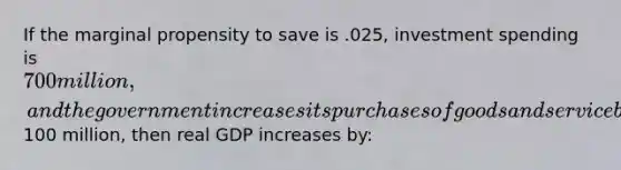 If the marginal propensity to save is .025, investment spending is 700 million, and the government increases its purchases of goods and service by100 million, then real GDP increases by: