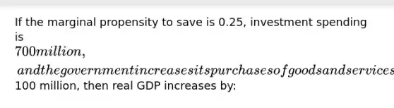 If the marginal propensity to save is 0.25, investment spending is 700 million, and the government increases its purchases of goods and services by100 million, then real GDP increases by: