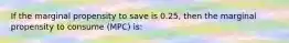 If the marginal propensity to save is 0.25, then the marginal propensity to consume (MPC) is: