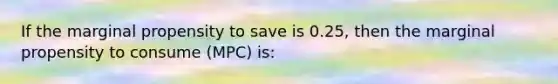 If the marginal propensity to save is 0.25, then the marginal propensity to consume (MPC) is: