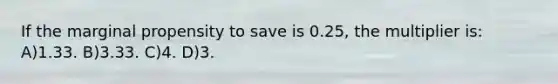 If the marginal propensity to save is 0.25, the multiplier is: A)1.33. B)3.33. C)4. D)3.