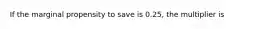 If the marginal propensity to save is 0.25, the multiplier is