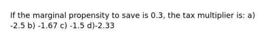 If the marginal propensity to save is 0.3, the tax multiplier is: a) -2.5 b) -1.67 c) -1.5 d)-2.33