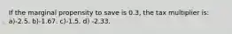 If the marginal propensity to save is 0.3, the tax multiplier is: a)-2.5. b)-1.67. c)-1.5. d) -2.33.