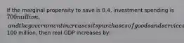 If the marginal propensity to save is 0.4, investment spending is 700 million, and the government increases its purchases of goods and services by100 million, then real GDP increases by: