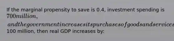 If the marginal propensity to save is 0.4, investment spending is 700 million, and the government increases its purchases of goods and services by100 million, then real GDP increases by: