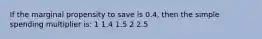 If the marginal propensity to save is 0.4, then the simple spending multiplier is: 1 1.4 1.5 2 2.5