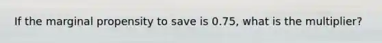 If the marginal propensity to save is 0.75, what is the multiplier?