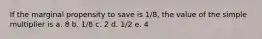 If the marginal propensity to save is 1/8, the value of the simple multiplier is a. 8 b. 1/8 c. 2 d. 1/2 e. 4