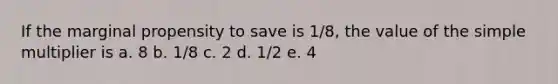 If the marginal propensity to save is 1/8, the value of the simple multiplier is a. 8 b. 1/8 c. 2 d. 1/2 e. 4