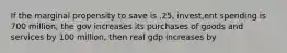 If the marginal propensity to save is .25, invest,ent spending is 700 million, the gov increases its purchases of goods and services by 100 million, then real gdp increases by