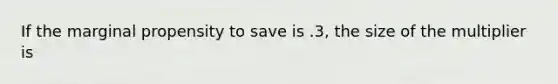 If the marginal propensity to save is .3, the size of the multiplier is