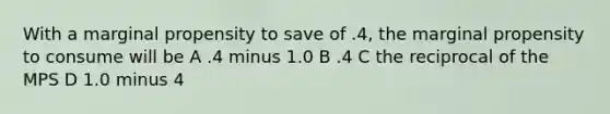 With a marginal propensity to save of .4, the marginal propensity to consume will be A .4 minus 1.0 B .4 C the reciprocal of the MPS D 1.0 minus 4