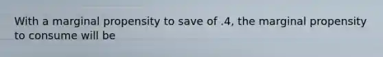 With a marginal propensity to save of .4, the marginal propensity to consume will be