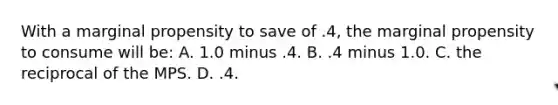 With a marginal propensity to save of .4, the marginal propensity to consume will be: A. 1.0 minus .4. B. .4 minus 1.0. C. the reciprocal of the MPS. D. .4.