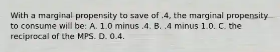 With a marginal propensity to save of .4, the marginal propensity to consume will be: A. 1.0 minus .4. B. .4 minus 1.0. C. the reciprocal of the MPS. D. 0.4.