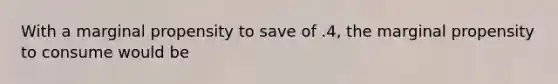 With a marginal propensity to save of .4, the marginal propensity to consume would be