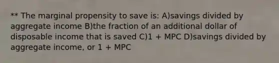 ** The marginal propensity to save is: A)savings divided by aggregate income B)the fraction of an additional dollar of disposable income that is saved C)1 + MPC D)savings divided by aggregate income, or 1 + MPC