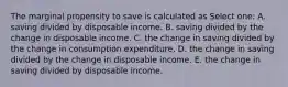 The marginal propensity to save is calculated as Select one: A. saving divided by disposable income. B. saving divided by the change in disposable income. C. the change in saving divided by the change in consumption expenditure. D. the change in saving divided by the change in disposable income. E. the change in saving divided by disposable income.