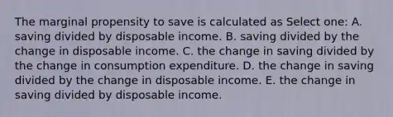 The marginal propensity to save is calculated as Select one: A. saving divided by disposable income. B. saving divided by the change in disposable income. C. the change in saving divided by the change in consumption expenditure. D. the change in saving divided by the change in disposable income. E. the change in saving divided by disposable income.