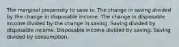 The marginal propensity to save is: The change in saving divided by the change in disposable income. The change in disposable income divided by the change in saving. Saving divided by disposable income. Disposable income divided by saving. Saving divided by consumption.