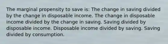 The marginal propensity to save is: The change in saving divided by the change in disposable income. The change in disposable income divided by the change in saving. Saving divided by disposable income. Disposable income divided by saving. Saving divided by consumption.