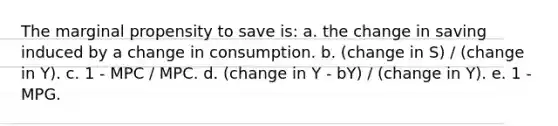 The marginal propensity to save is: a. the change in saving induced by a change in consumption. b. (change in S) / (change in Y). c. 1 - MPC / MPC. d. (change in Y - bY) / (change in Y). e. 1 - MPG.