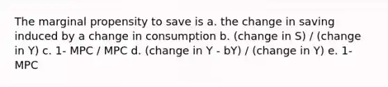 The marginal propensity to save is a. the change in saving induced by a change in consumption b. (change in S) / (change in Y) c. 1- MPC / MPC d. (change in Y - bY) / (change in Y) e. 1- MPC