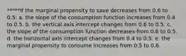 *****If the marginal propensity to save decreases from 0.6 to 0.5: a. the slope of the consumption function increases from 0.4 to 0.5. b. the vertical axis intercept changes from 0.6 to 0.5. c. the slope of the consumption function decreases from 0.6 to 0.5. d. the horizontal axis intercept changes from 0.4 to 0.5. e. the marginal propensity to consume increases from 0.5 to 0.6.